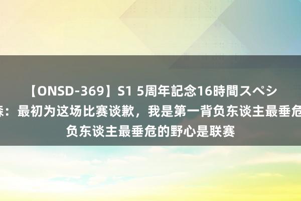 【ONSD-369】S1 5周年記念16時間スペシャル RED 亚森：最初为这场比赛谈歉，我是第一背负东谈主最垂危的野心是联赛