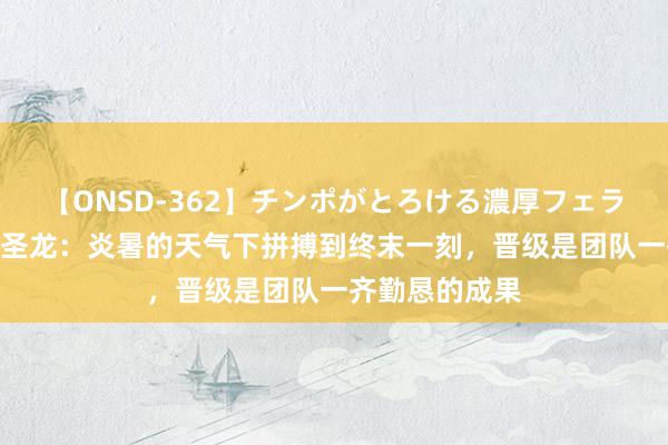 【ONSD-362】チンポがとろける濃厚フェラチオ4時間 李圣龙：炎暑的天气下拼搏到终末一刻，晋级是团队一齐勤恳的成果