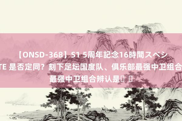 【ONSD-368】S1 5周年記念16時間スペシャル WHITE 是否定同？刻下足坛国度队、俱乐部最强中卫组合辨认是➡️