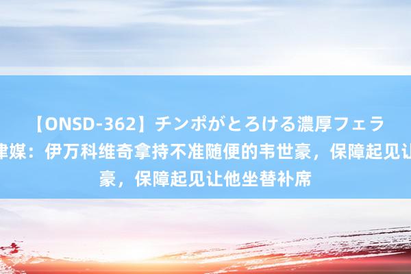 【ONSD-362】チンポがとろける濃厚フェラチオ4時間 津媒：伊万科维奇拿持不准随便的韦世豪，保障起见让他坐替补席