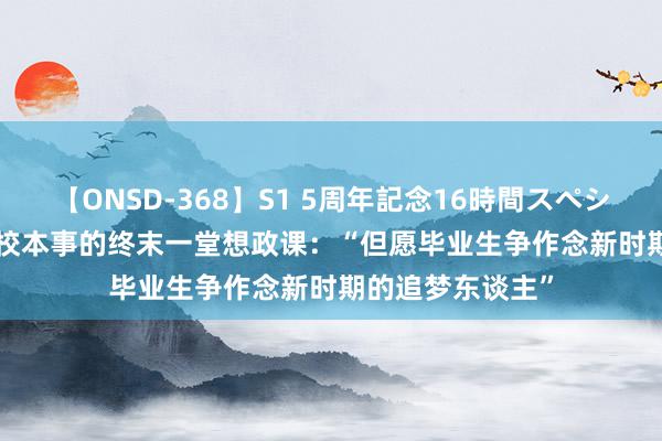 【ONSD-368】S1 5周年記念16時間スペシャル WHITE 在校本事的终末一堂想政课：“但愿毕业生争作念新时期的追梦东谈主”