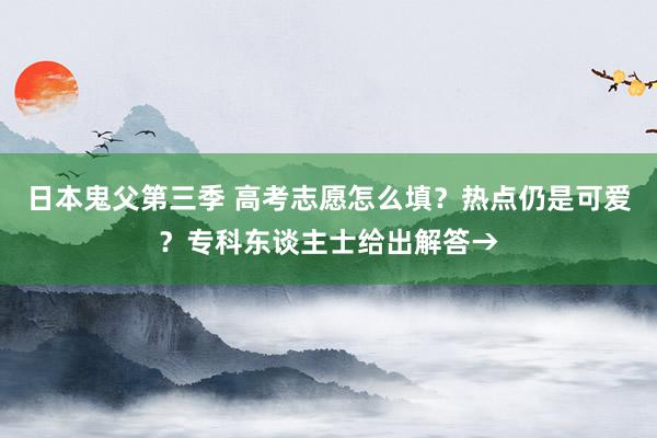 日本鬼父第三季 高考志愿怎么填？热点仍是可爱？专科东谈主士给出解答→