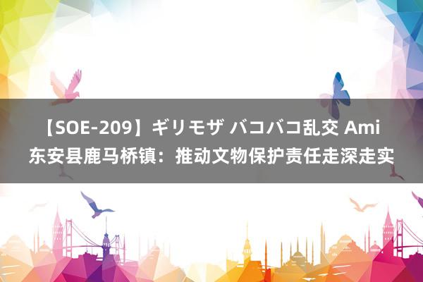 【SOE-209】ギリモザ バコバコ乱交 Ami 东安县鹿马桥镇：推动文物保护责任走深走实