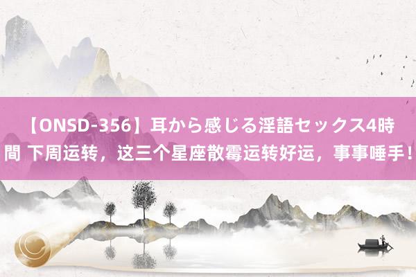 【ONSD-356】耳から感じる淫語セックス4時間 下周运转，这三个星座散霉运转好运，事事唾手！