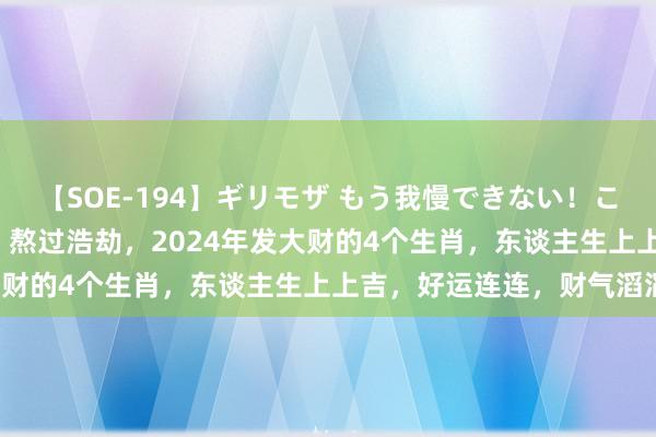 【SOE-194】ギリモザ もう我慢できない！ここでエッチしよっ Ami 熬过浩劫，2024年发大财的4个生肖，东谈主生上上吉，好运连连，财气滔滔！