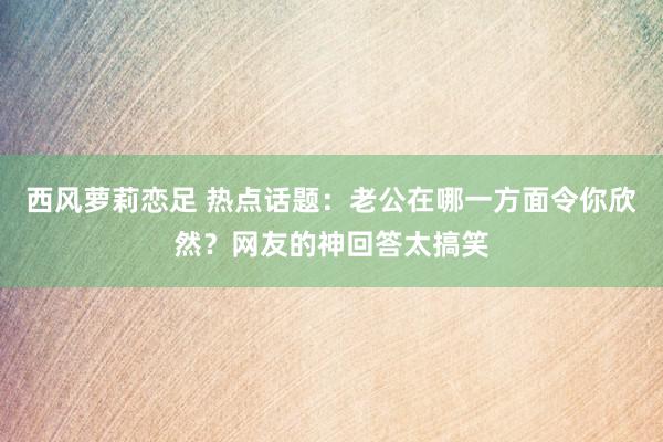 西风萝莉恋足 热点话题：老公在哪一方面令你欣然？网友的神回答太搞笑