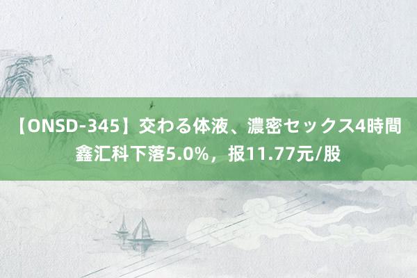 【ONSD-345】交わる体液、濃密セックス4時間 鑫汇科下落5.0%，报11.77元/股