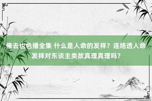 俺去也色播全集 什么是人命的发祥？连络透人命发祥对东谈主类故真理真理吗？