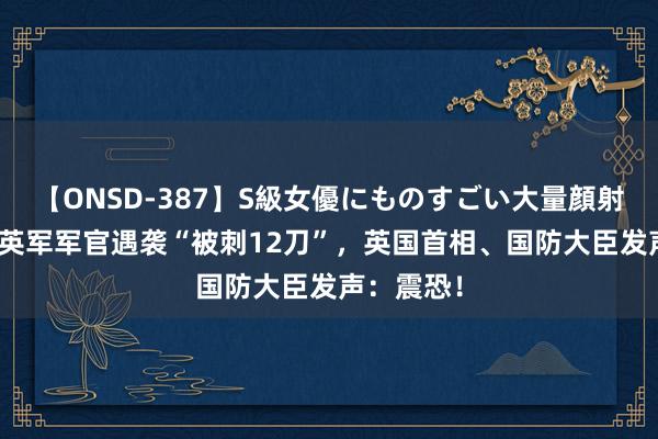 【ONSD-387】S級女優にものすごい大量顔射4時間 一英军军官遇袭“被刺12刀”，英国首相、国防大臣发声：震恐！