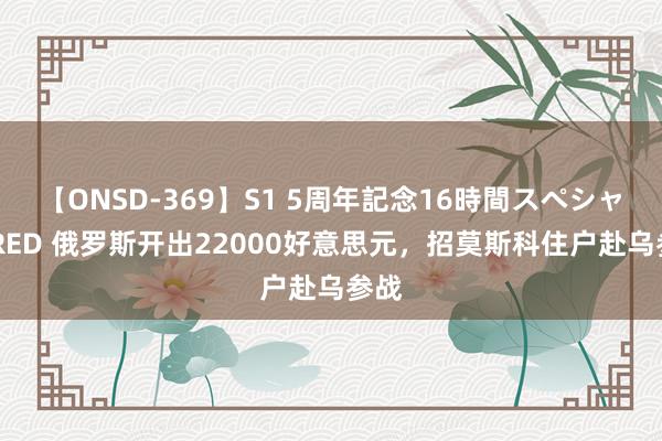 【ONSD-369】S1 5周年記念16時間スペシャル RED 俄罗斯开出22000好意思元，招莫斯科住户赴乌参战