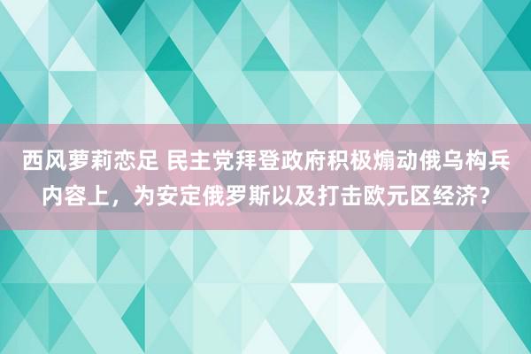 西风萝莉恋足 民主党拜登政府积极煽动俄乌构兵内容上，为安定俄罗斯以及打击欧元区经济？