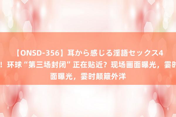 【ONSD-356】耳から感じる淫語セックス4時間 重磅！环球“第三场封闭”正在贴近？现场画面曝光，霎时颠簸外洋