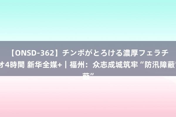 【ONSD-362】チンポがとろける濃厚フェラチオ4時間 新华全媒+｜福州：众志成城筑牢“防汛障蔽”