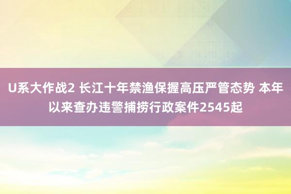 U系大作战2 长江十年禁渔保握高压严管态势 本年以来查办违警捕捞行政案件2545起