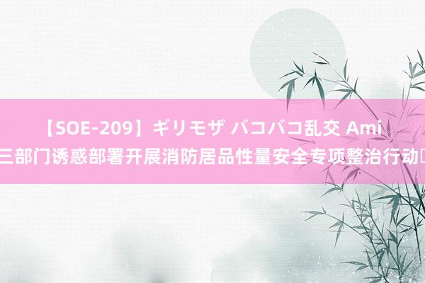 【SOE-209】ギリモザ バコバコ乱交 Ami 三部门诱惑部署开展消防居品性量安全专项整治行动​