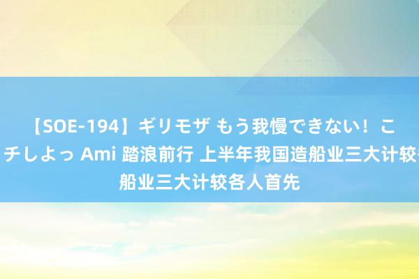 【SOE-194】ギリモザ もう我慢できない！ここでエッチしよっ Ami 踏浪前行 上半年我国造船业三大计较各人首先