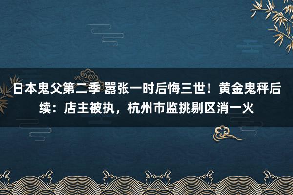 日本鬼父第二季 嚣张一时后悔三世！黄金鬼秤后续：店主被执，杭州市监挑剔区消一火