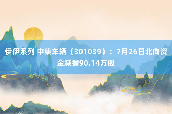 伊伊系列 中集车辆（301039）：7月26日北向资金减握90.14万股