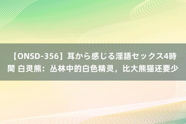 【ONSD-356】耳から感じる淫語セックス4時間 白灵熊：丛林中的白色精灵，比大熊猫还要少