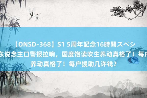 【ONSD-368】S1 5周年記念16時間スペシャル WHITE 东说念主口警报拉响，国度饱读吹生养动真格了！每户援助几许钱？