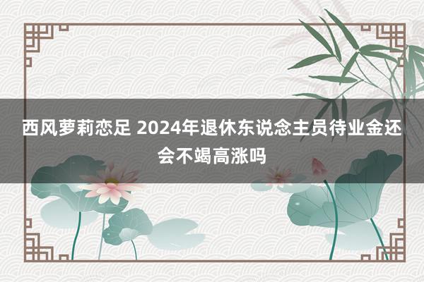 西风萝莉恋足 2024年退休东说念主员待业金还会不竭高涨吗