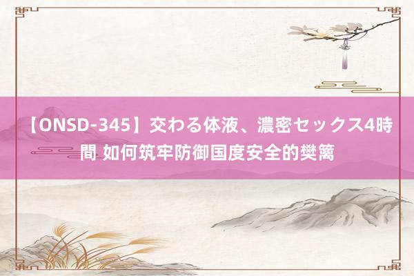 【ONSD-345】交わる体液、濃密セックス4時間 如何筑牢防御国度安全的樊篱