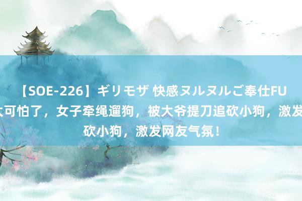 【SOE-226】ギリモザ 快感ヌルヌルご奉仕FUCK Ami 太可怕了，女子牵绳遛狗，被大爷提刀追砍小狗，激发网友气氛！