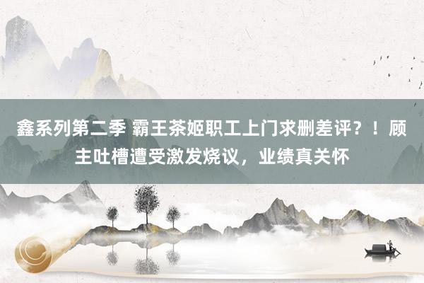 鑫系列第二季 霸王茶姬职工上门求删差评？！顾主吐槽遭受激发烧议，业绩真关怀