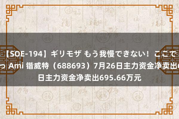 【SOE-194】ギリモザ もう我慢できない！ここでエッチしよっ Ami 锴威特（688693）7月26日主力资金净卖出695.66万元