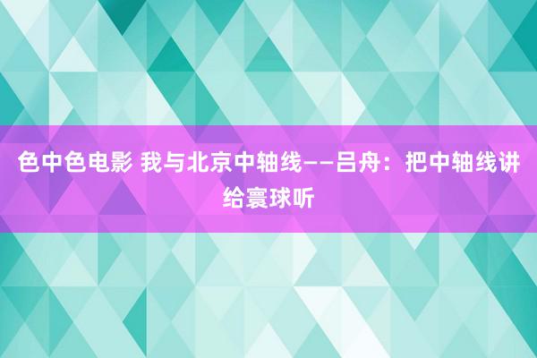 色中色电影 我与北京中轴线——吕舟：把中轴线讲给寰球听