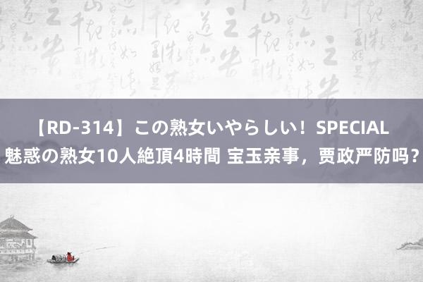 【RD-314】この熟女いやらしい！SPECIAL 魅惑の熟女10人絶頂4時間 宝玉亲事，贾政严防吗？