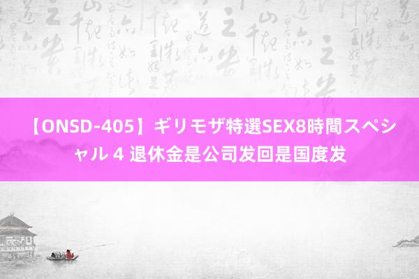 【ONSD-405】ギリモザ特選SEX8時間スペシャル 4 退休金是公司发回是国度发