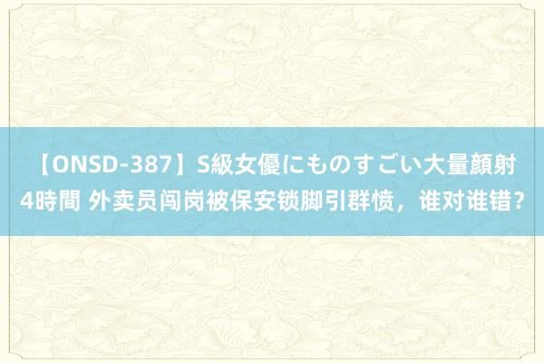 【ONSD-387】S級女優にものすごい大量顔射4時間 外卖员闯岗被保安锁脚引群愤，谁对谁错？