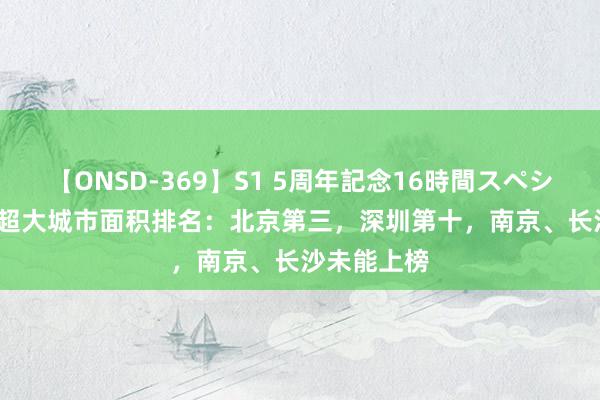 【ONSD-369】S1 5周年記念16時間スペシャル RED 超大城市面积排名：北京第三，深圳第十，南京、长沙未能上榜