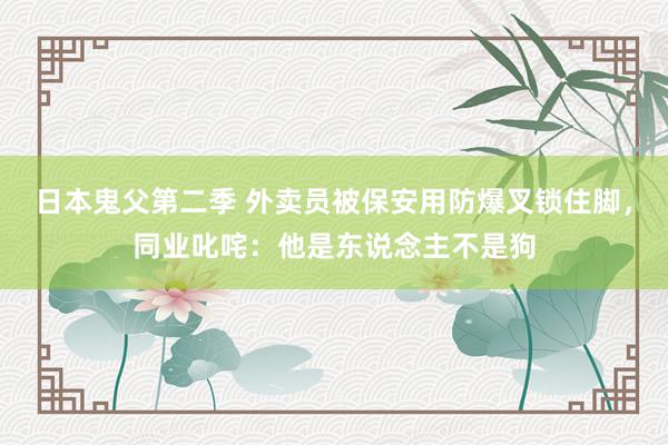 日本鬼父第二季 外卖员被保安用防爆叉锁住脚，同业叱咤：他是东说念主不是狗