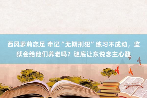 西风萝莉恋足 牵记“无期刑犯”练习不成动，监狱会给他们养老吗？谜底让东说念主心酸