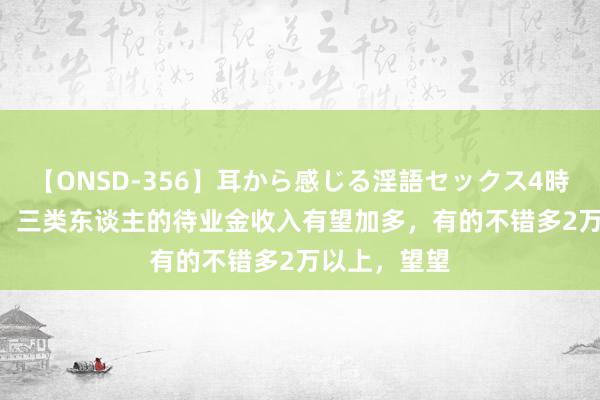 【ONSD-356】耳から感じる淫語セックス4時間 2024年，三类东谈主的待业金收入有望加多，有的不错多2万以上，望望