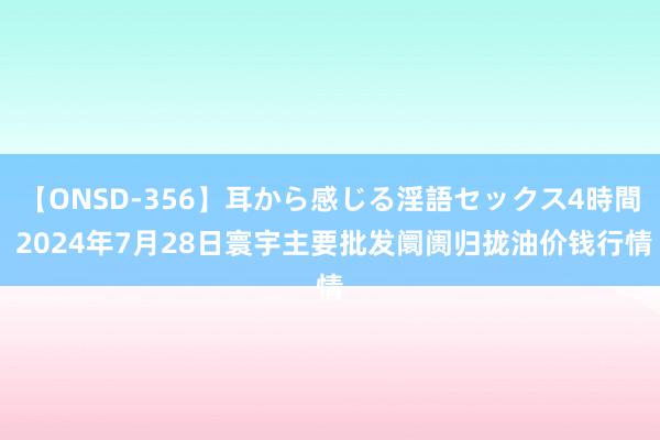 【ONSD-356】耳から感じる淫語セックス4時間 2024年7月28日寰宇主要批发阛阓归拢油价钱行情