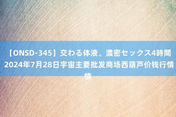 【ONSD-345】交わる体液、濃密セックス4時間 2024年7月28日宇宙主要批发商场西葫芦价钱行情