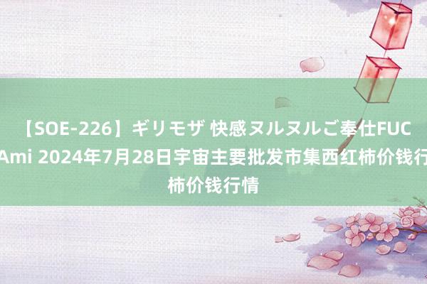 【SOE-226】ギリモザ 快感ヌルヌルご奉仕FUCK Ami 2024年7月28日宇宙主要批发市集西红柿价钱行情