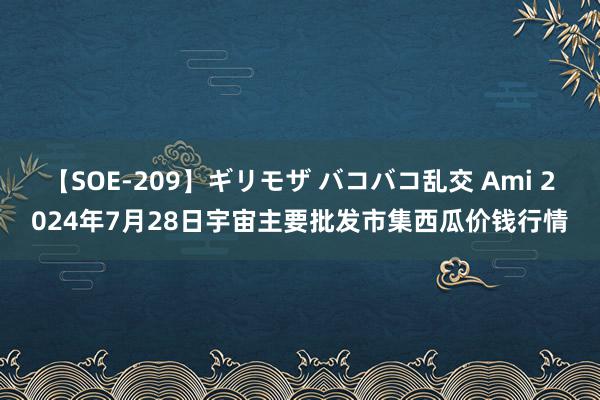 【SOE-209】ギリモザ バコバコ乱交 Ami 2024年7月28日宇宙主要批发市集西瓜价钱行情