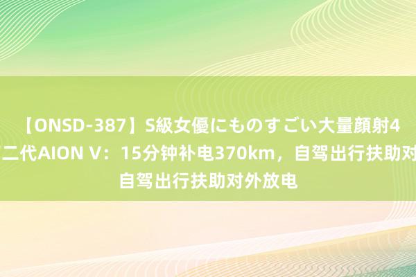 【ONSD-387】S級女優にものすごい大量顔射4時間 第二代AION V：15分钟补电370km，自驾出行扶助对外放电