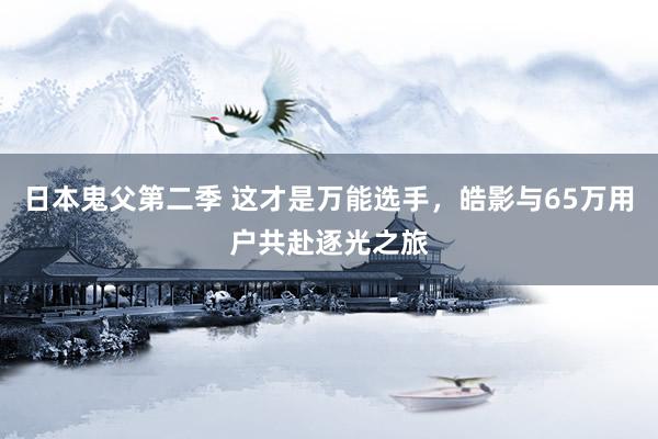 日本鬼父第二季 这才是万能选手，皓影与65万用户共赴逐光之旅