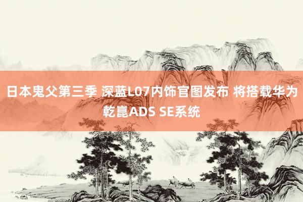 日本鬼父第三季 深蓝L07内饰官图发布 将搭载华为乾崑ADS SE系统