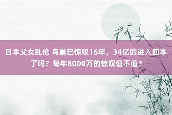 日本父女乱伦 鸟巢已惊叹16年，34亿的进入回本了吗？每年8000万的惊叹值不值？