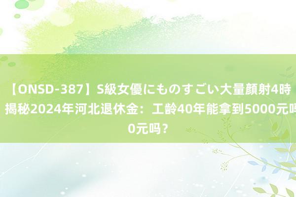 【ONSD-387】S級女優にものすごい大量顔射4時間 揭秘2024年河北退休金：工龄40年能拿到5000元吗？