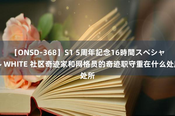 【ONSD-368】S1 5周年記念16時間スペシャル WHITE 社区奇迹家和网格员的奇迹职守重在什么处所