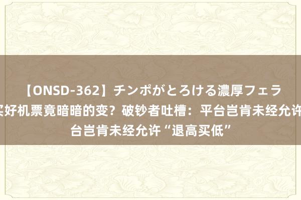 【ONSD-362】チンポがとろける濃厚フェラチオ4時間 买好机票竟暗暗的变？破钞者吐槽：平台岂肯未经允许“退高买低”