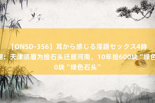 【ONSD-356】耳から感じる淫語セックス4時間 追溯：天津须眉为捡石头迁居河南，10年捡600块“绿色石头”