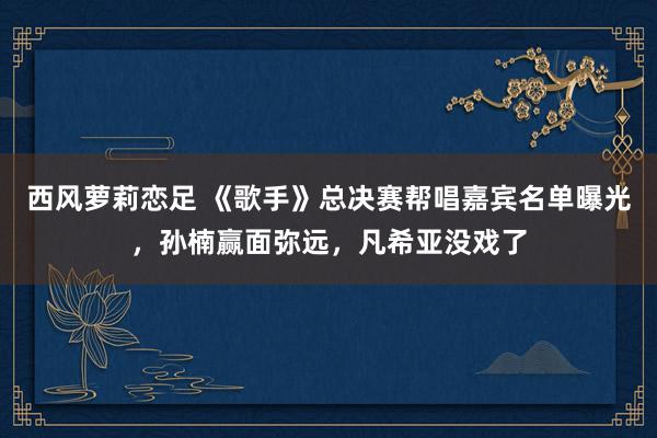 西风萝莉恋足 《歌手》总决赛帮唱嘉宾名单曝光，孙楠赢面弥远，凡希亚没戏了